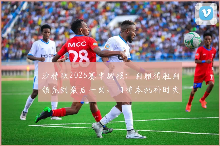 沙特联2026赛季战报:利雅得胜利领先到最后一刻,门将本托补时失误葬送好局,1-1遭利雅得新月读秒绝平