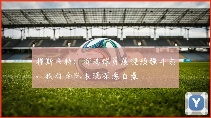 穆斯卡特：海港球员展现顽强斗志，我对全队表现深感自豪