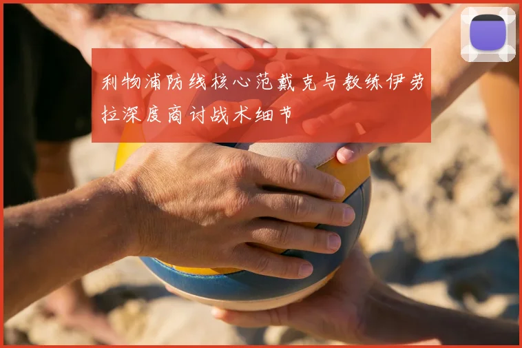 利物浦防线核心范戴克与教练伊劳拉深度商讨战术细节