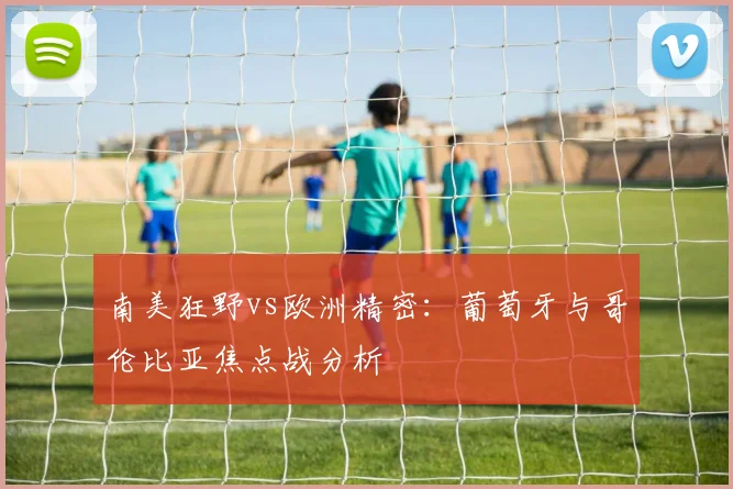 南美狂野vs欧洲精密：葡萄牙与哥伦比亚焦点战分析