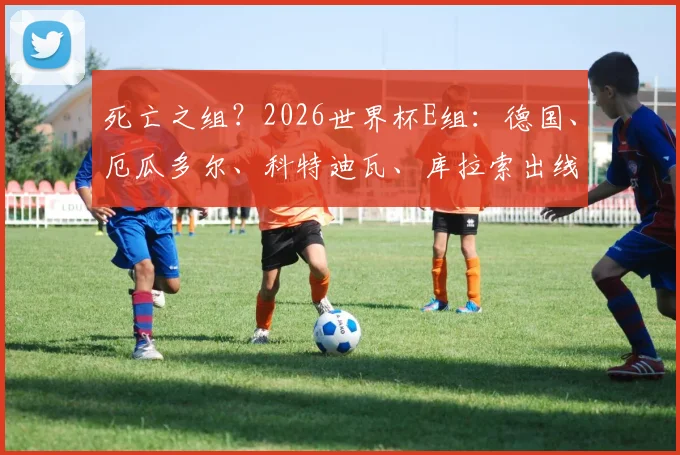 死亡之组？2026世界杯E组：德国、厄瓜多尔、科特迪瓦、库拉索出线形势分析