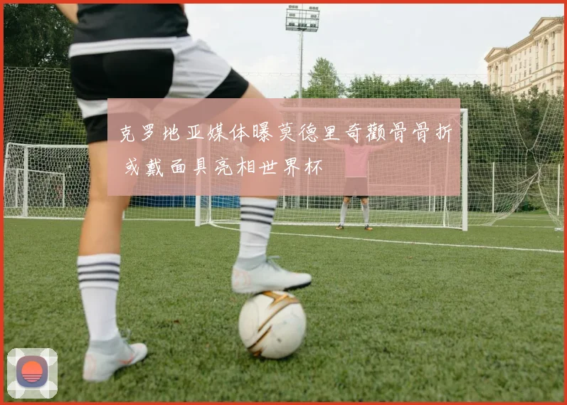 克罗地亚媒体曝莫德里奇颧骨骨折 或戴面具亮相世界杯