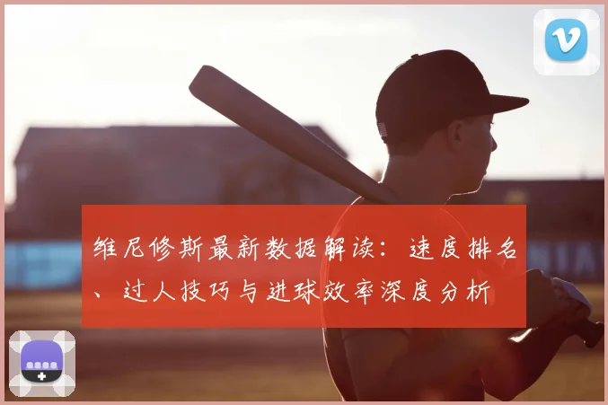 维尼修斯最新数据解读：速度排名、过人技巧与进球效率深度分析